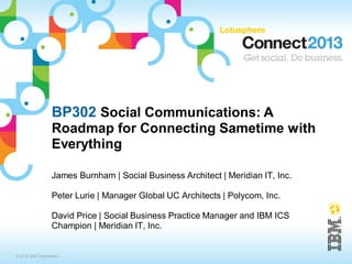 BP302 Social Communications: A
                  Roadmap for Connecting Sametime with
                  Everything

                  James Burnham | Social Business Architect | Meridian IT, Inc.

                  Peter Lurie | Manager Global UC Architects | Polycom, Inc.

                  David Price | Social Business Practice Manager and IBM ICS
                  Champion | Meridian IT, Inc.


© 2013 IBM Corporation
 