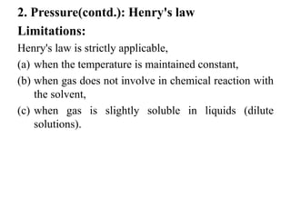 2. Pressure(contd.): Henry's law
Limitations:
Henry's law is strictly applicable,
(a) when the temperature is maintained constant,
(b) when gas does not involve in chemical reaction with
the solvent,
(c) when gas is slightly soluble in liquids (dilute
solutions).
 