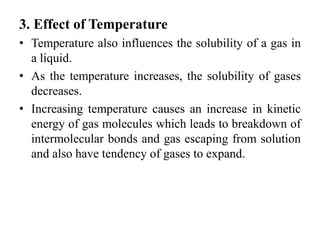 3. Effect of Temperature
• Temperature also influences the solubility of a gas in
a liquid.
• As the temperature increases, the solubility of gases
decreases.
• Increasing temperature causes an increase in kinetic
energy of gas molecules which leads to breakdown of
intermolecular bonds and gas escaping from solution
and also have tendency of gases to expand.
 