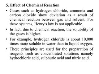 5. Effect of Chemical Reaction
• Gases such as hydrogen chloride, ammonia and
carbon dioxide show deviation as a result of
chemical reaction between gas and solvent. For
these systems, Henry's law is not applicable.
• In fact, due to chemical reaction, the solubility of
the gases is higher.
• For example, hydrogen chloride is about 10,000
times more soluble in water than in liquid oxygen.
• These principles are used for the preparation of
reagents such as concentrated solutions namely
hydrochloric acid, sulphuric acid and nitric acid.
 