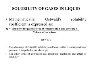 SOLUBILITY OF GASES IN LIQUID
• Mathematically, Ostwald's solubility
coefficient is expressed as:
αp = volume of the gas dissolved at temperature T and pressure P
Volume of the solvent
αp = V/ v
• The advantage of Ostwald's solubility coefficient is that it is independent of
pressure. It is applied to anesthetic gas.
• The other terms of expression are absorption coefficient and extent of
solubility
 