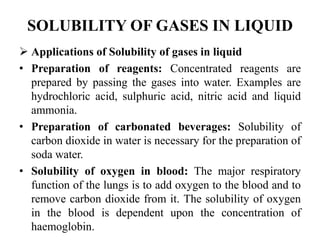 SOLUBILITY OF GASES IN LIQUID
 Applications of Solubility of gases in liquid
• Preparation of reagents: Concentrated reagents are
prepared by passing the gases into water. Examples are
hydrochloric acid, sulphuric acid, nitric acid and liquid
ammonia.
• Preparation of carbonated beverages: Solubility of
carbon dioxide in water is necessary for the preparation of
soda water.
• Solubility of oxygen in blood: The major respiratory
function of the lungs is to add oxygen to the blood and to
remove carbon dioxide from it. The solubility of oxygen
in the blood is dependent upon the concentration of
haemoglobin.
 