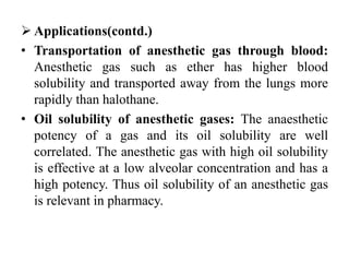 Applications(contd.)
• Transportation of anesthetic gas through blood:
Anesthetic gas such as ether has higher blood
solubility and transported away from the lungs more
rapidly than halothane.
• Oil solubility of anesthetic gases: The anaesthetic
potency of a gas and its oil solubility are well
correlated. The anesthetic gas with high oil solubility
is effective at a low alveolar concentration and has a
high potency. Thus oil solubility of an anesthetic gas
is relevant in pharmacy.
 
