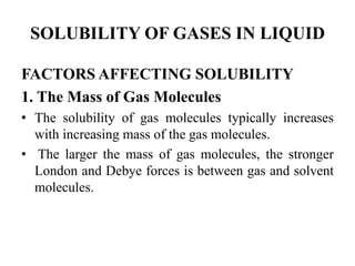 SOLUBILITY OF GASES IN LIQUID
FACTORS AFFECTING SOLUBILITY
1. The Mass of Gas Molecules
• The solubility of gas molecules typically increases
with increasing mass of the gas molecules.
• The larger the mass of gas molecules, the stronger
London and Debye forces is between gas and solvent
molecules.
 