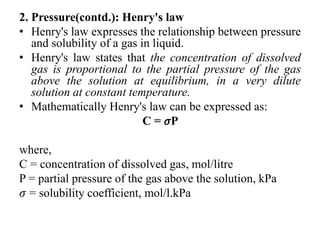 2. Pressure(contd.): Henry's law
• Henry's law expresses the relationship between pressure
and solubility of a gas in liquid.
• Henry's law states that the concentration of dissolved
gas is proportional to the partial pressure of the gas
above the solution at equilibrium, in a very dilute
solution at constant temperature.
• Mathematically Henry's law can be expressed as:
C = 𝜎P
where,
C = concentration of dissolved gas, mol/litre
P = partial pressure of the gas above the solution, kPa
𝜎 = solubility coefficient, mol/l.kPa
 