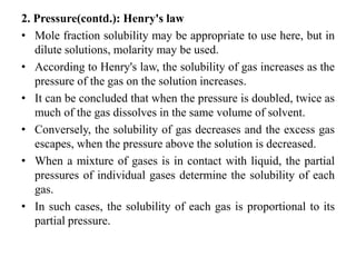 2. Pressure(contd.): Henry's law
• Mole fraction solubility may be appropriate to use here, but in
dilute solutions, molarity may be used.
• According to Henry's law, the solubility of gas increases as the
pressure of the gas on the solution increases.
• It can be concluded that when the pressure is doubled, twice as
much of the gas dissolves in the same volume of solvent.
• Conversely, the solubility of gas decreases and the excess gas
escapes, when the pressure above the solution is decreased.
• When a mixture of gases is in contact with liquid, the partial
pressures of individual gases determine the solubility of each
gas.
• In such cases, the solubility of each gas is proportional to its
partial pressure.
 