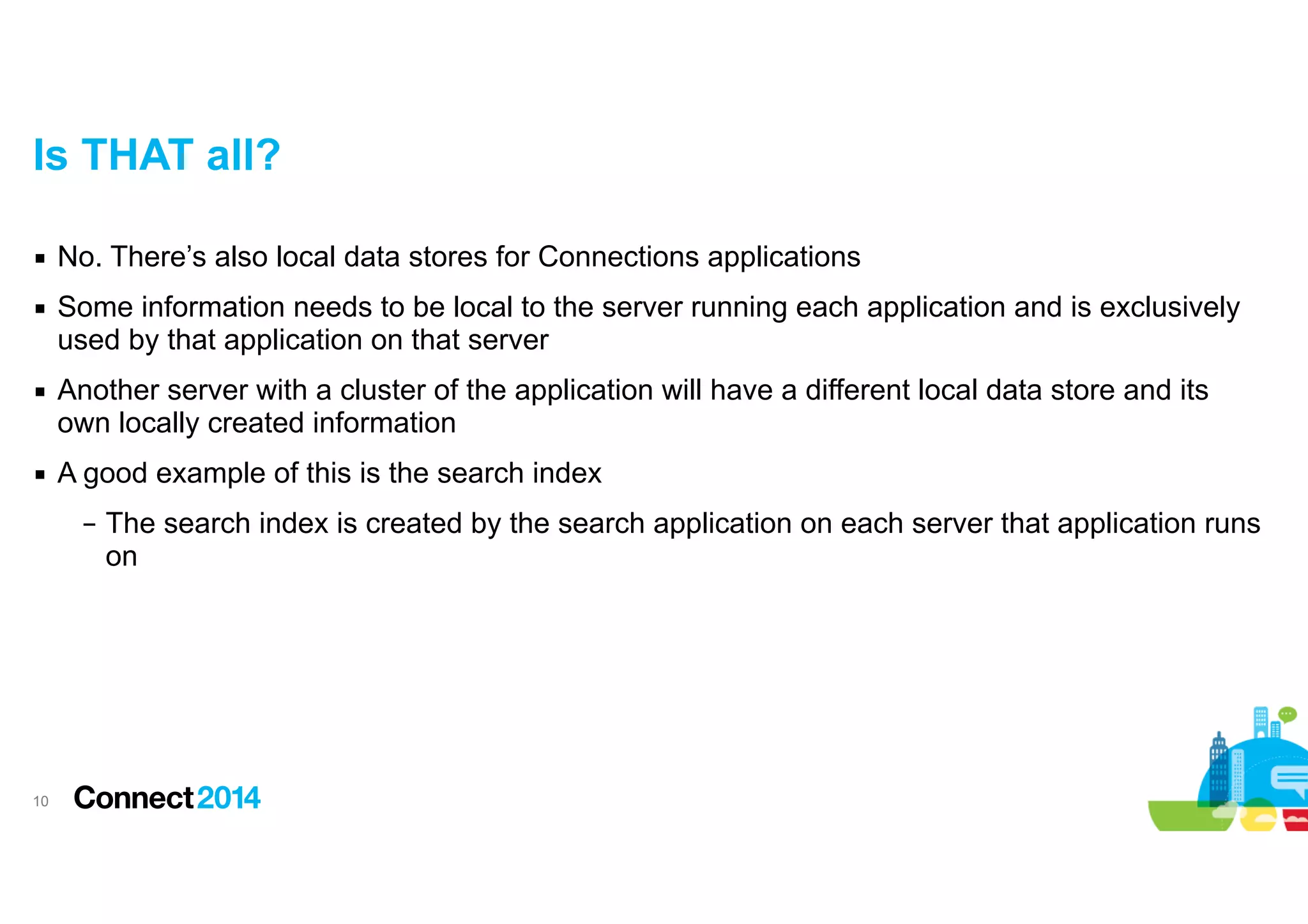 Is THAT all?
▪ No. There’s also local data stores for Connections applications
▪ Some information needs to be local to the server running each application and is exclusively
used by that application on that server
▪ Another server with a cluster of the application will have a different local data store and its
own locally created information
▪ A good example of this is the search index
– The search index is created by the search application on each server that application runs
on

!10

 