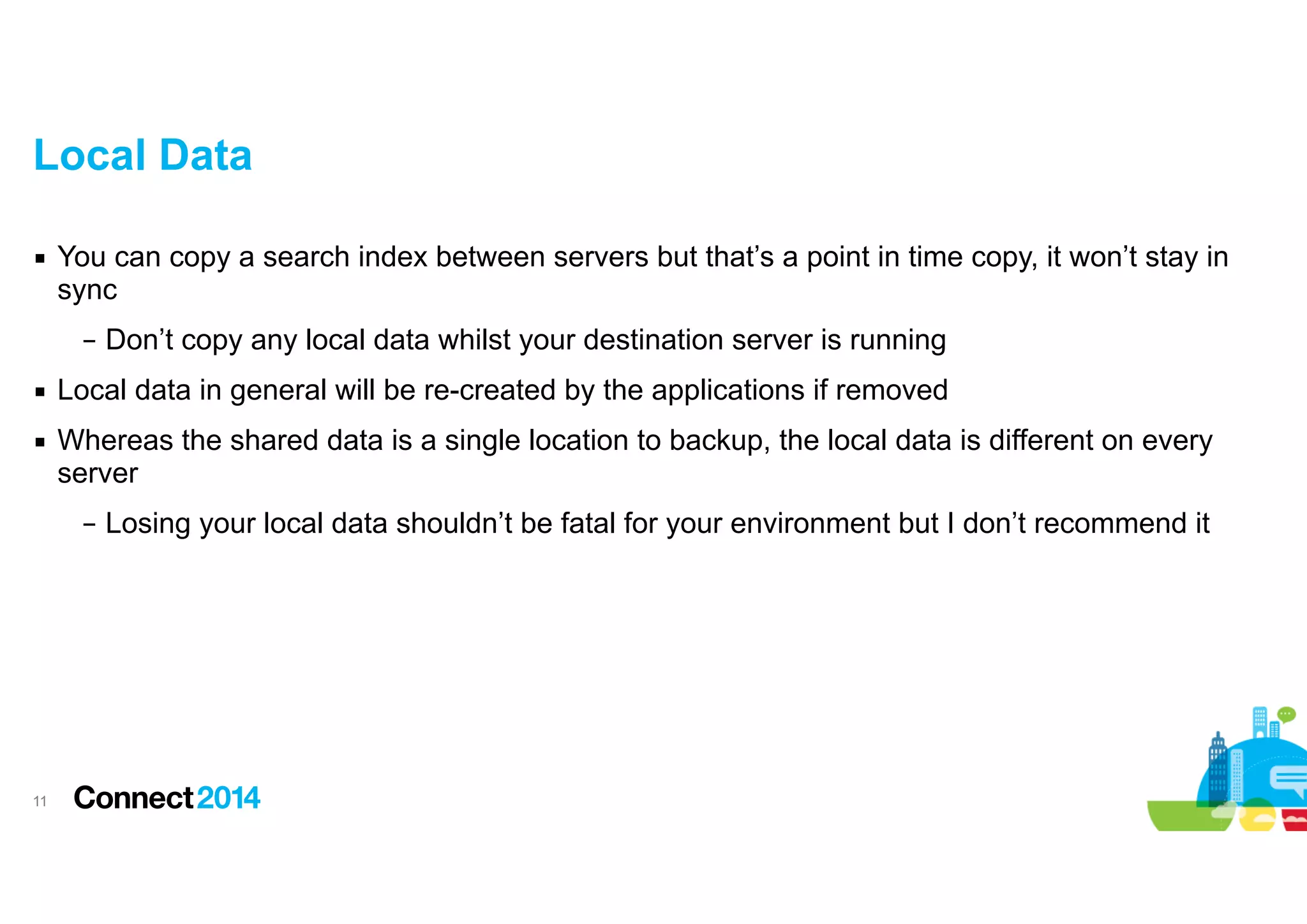 Local Data
▪ You can copy a search index between servers but that’s a point in time copy, it won’t stay in
sync
– Don’t copy any local data whilst your destination server is running
▪ Local data in general will be re-created by the applications if removed
▪ Whereas the shared data is a single location to backup, the local data is different on every
server
– Losing your local data shouldn’t be fatal for your environment but I don’t recommend it

!11

 