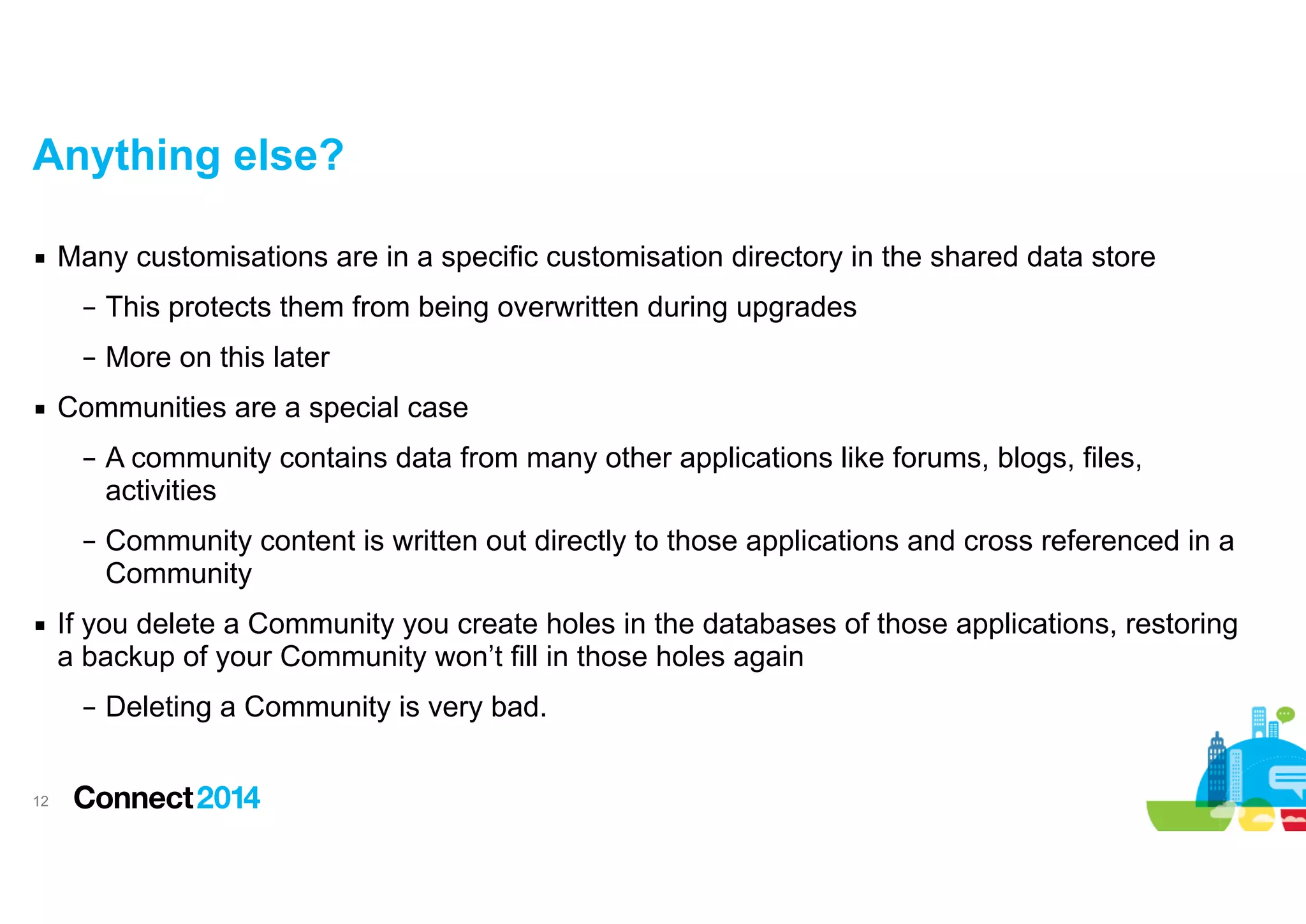 Anything else?
▪ Many customisations are in a specific customisation directory in the shared data store
– This protects them from being overwritten during upgrades
– More on this later
▪ Communities are a special case
– A community contains data from many other applications like forums, blogs, files,
activities
– Community content is written out directly to those applications and cross referenced in a
Community
▪ If you delete a Community you create holes in the databases of those applications, restoring
a backup of your Community won’t fill in those holes again
– Deleting a Community is very bad.
!12

 