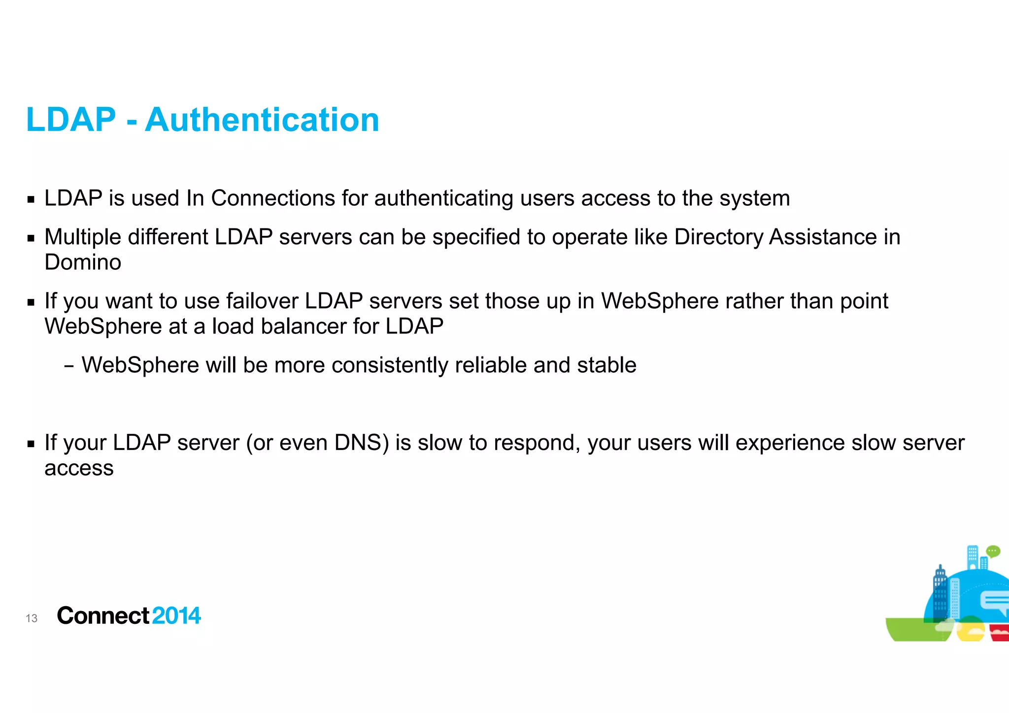 LDAP - Authentication
▪ LDAP is used In Connections for authenticating users access to the system
▪ Multiple different LDAP servers can be specified to operate like Directory Assistance in
Domino
▪ If you want to use failover LDAP servers set those up in WebSphere rather than point
WebSphere at a load balancer for LDAP
– WebSphere will be more consistently reliable and stable

!
▪ If your LDAP server (or even DNS) is slow to respond, your users will experience slow server
access

!13

 