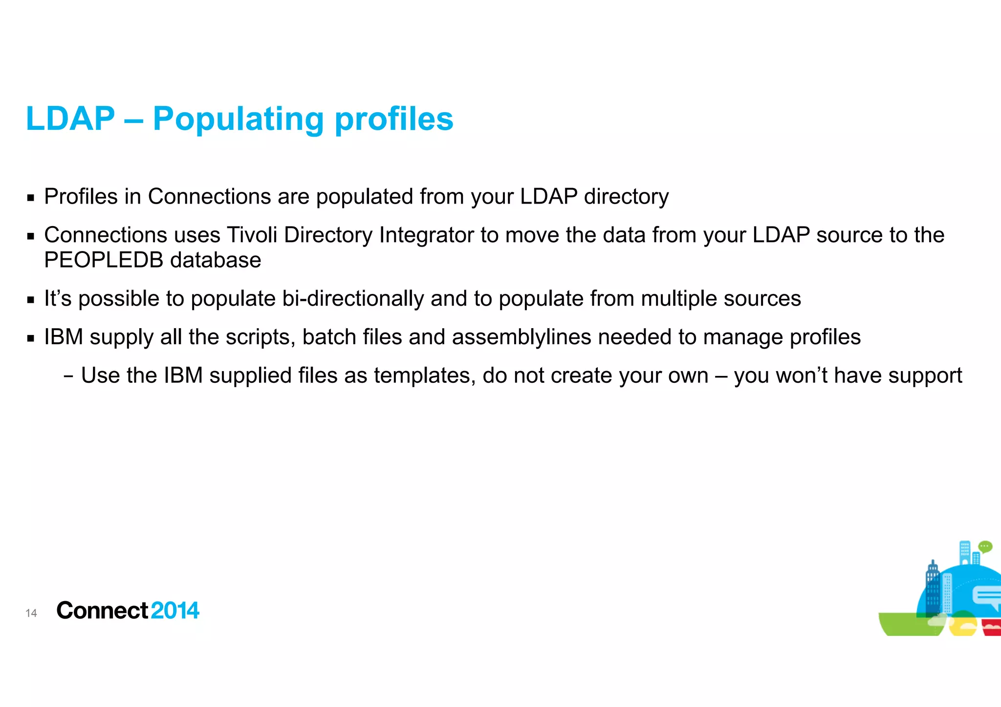 LDAP – Populating profiles
▪ Profiles in Connections are populated from your LDAP directory
▪ Connections uses Tivoli Directory Integrator to move the data from your LDAP source to the
PEOPLEDB database
▪ It’s possible to populate bi-directionally and to populate from multiple sources
▪ IBM supply all the scripts, batch files and assemblylines needed to manage profiles
– Use the IBM supplied files as templates, do not create your own – you won’t have support

!14

 