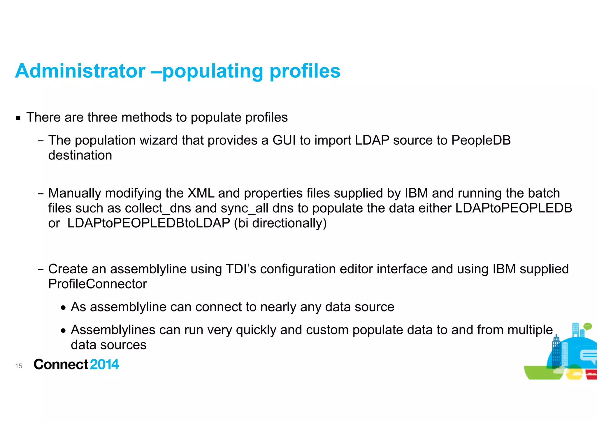 Administrator –populating profiles
▪ There are three methods to populate profiles
– The population wizard that provides a GUI to import LDAP source to PeopleDB
destination 
– Manually modifying the XML and properties files supplied by IBM and running the batch
files such as collect_dns and sync_all dns to populate the data either LDAPtoPEOPLEDB
or LDAPtoPEOPLEDBtoLDAP (bi directionally)

!
– Create an assemblyline using TDI’s configuration editor interface and using IBM supplied
ProfileConnector
• As assemblyline can connect to nearly any data source
• Assemblylines can run very quickly and custom populate data to and from multiple
data sources
!15

 