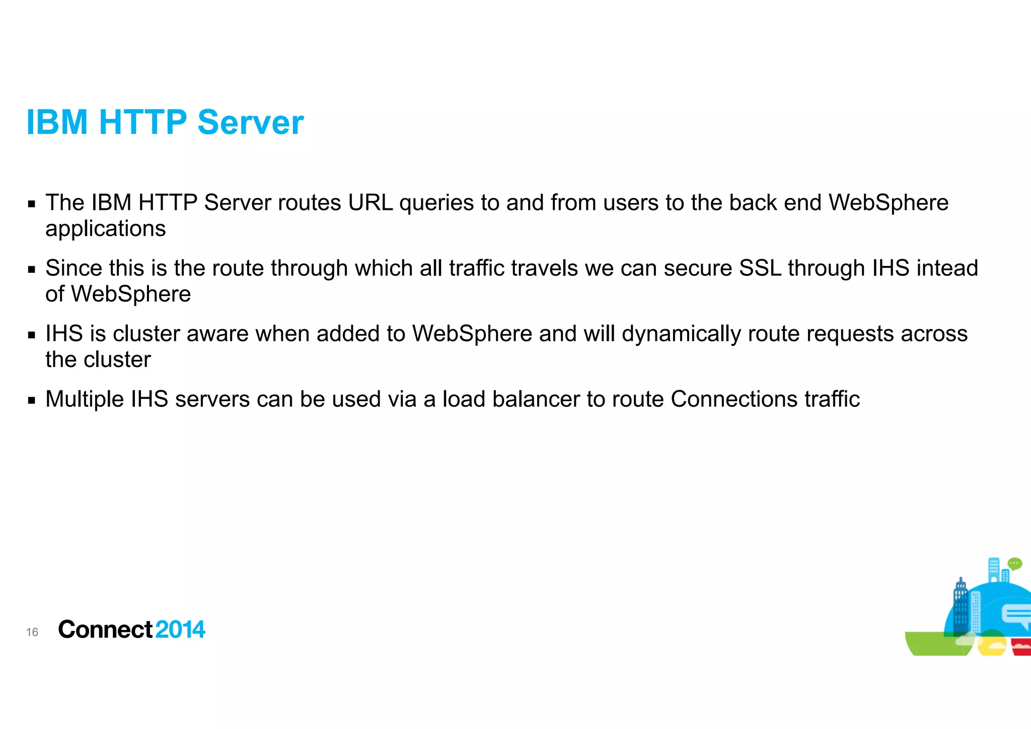 IBM HTTP Server
▪ The IBM HTTP Server routes URL queries to and from users to the back end WebSphere
applications
▪ Since this is the route through which all traffic travels we can secure SSL through IHS intead
of WebSphere
▪ IHS is cluster aware when added to WebSphere and will dynamically route requests across
the cluster
▪ Multiple IHS servers can be used via a load balancer to route Connections traffic

!16

 