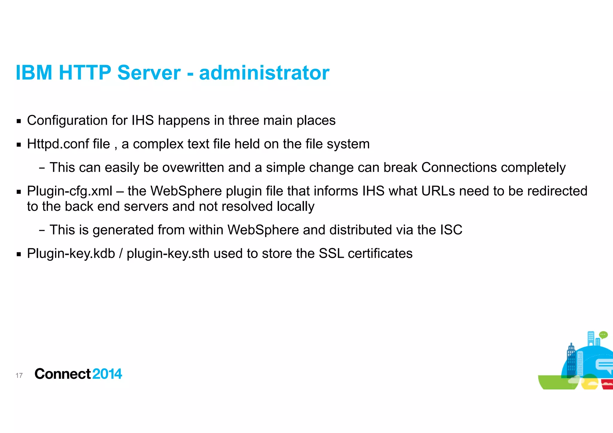 IBM HTTP Server - administrator
▪ Configuration for IHS happens in three main places
▪ Httpd.conf file , a complex text file held on the file system
– This can easily be ovewritten and a simple change can break Connections completely
▪ Plugin-cfg.xml – the WebSphere plugin file that informs IHS what URLs need to be redirected
to the back end servers and not resolved locally
– This is generated from within WebSphere and distributed via the ISC
▪ Plugin-key.kdb / plugin-key.sth used to store the SSL certificates

!17

 