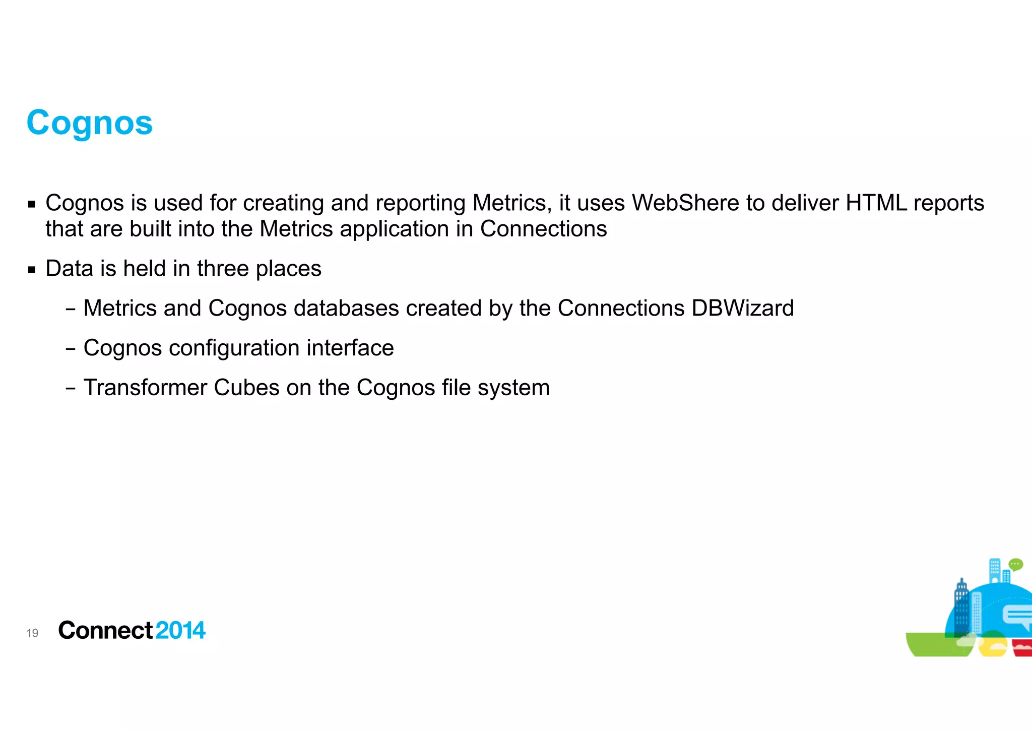 Cognos
▪ Cognos is used for creating and reporting Metrics, it uses WebShere to deliver HTML reports
that are built into the Metrics application in Connections
▪ Data is held in three places
– Metrics and Cognos databases created by the Connections DBWizard
– Cognos configuration interface
– Transformer Cubes on the Cognos file system

!19

 