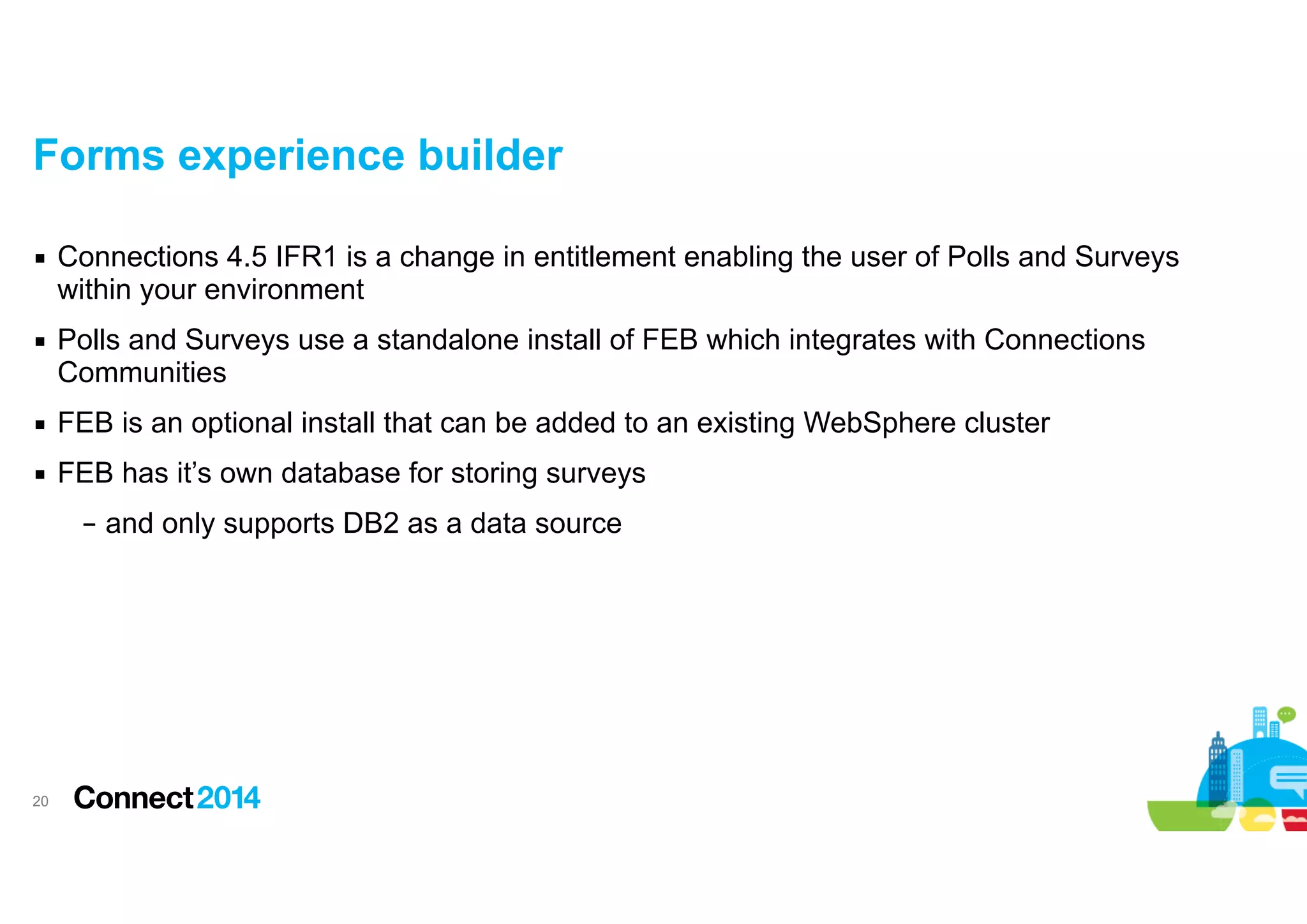 Forms experience builder
▪ Connections 4.5 IFR1 is a change in entitlement enabling the user of Polls and Surveys
within your environment
▪ Polls and Surveys use a standalone install of FEB which integrates with Connections
Communities
▪ FEB is an optional install that can be added to an existing WebSphere cluster
▪ FEB has it’s own database for storing surveys
– and only supports DB2 as a data source

!20

 