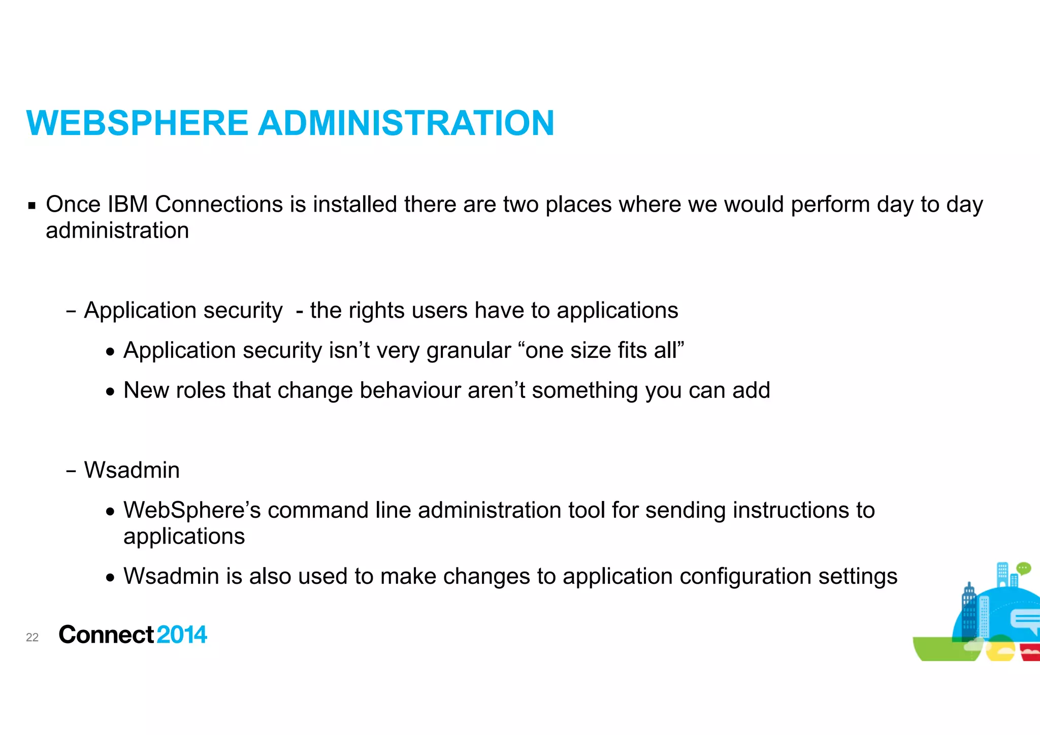 WEBSPHERE ADMINISTRATION
▪ Once IBM Connections is installed there are two places where we would perform day to day
administration

!
– Application security - the rights users have to applications
• Application security isn’t very granular “one size fits all”
• New roles that change behaviour aren’t something you can add

!
– Wsadmin
• WebSphere’s command line administration tool for sending instructions to
applications
• Wsadmin is also used to make changes to application configuration settings
!22

 