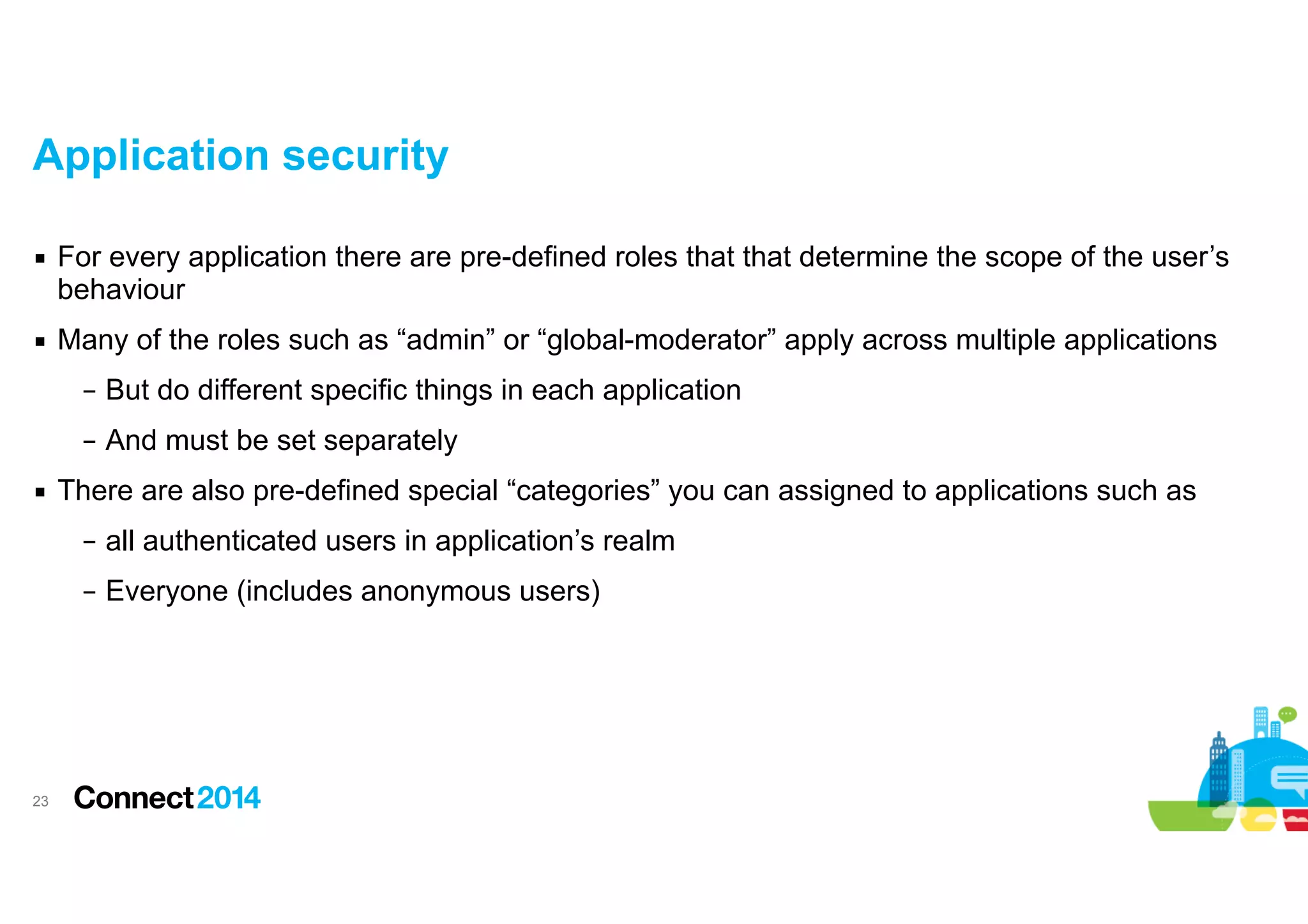 Application security
▪ For every application there are pre-defined roles that that determine the scope of the user’s
behaviour
▪ Many of the roles such as “admin” or “global-moderator” apply across multiple applications
– But do different specific things in each application
– And must be set separately
▪ There are also pre-defined special “categories” you can assigned to applications such as
– all authenticated users in application’s realm
– Everyone (includes anonymous users)

!23

 