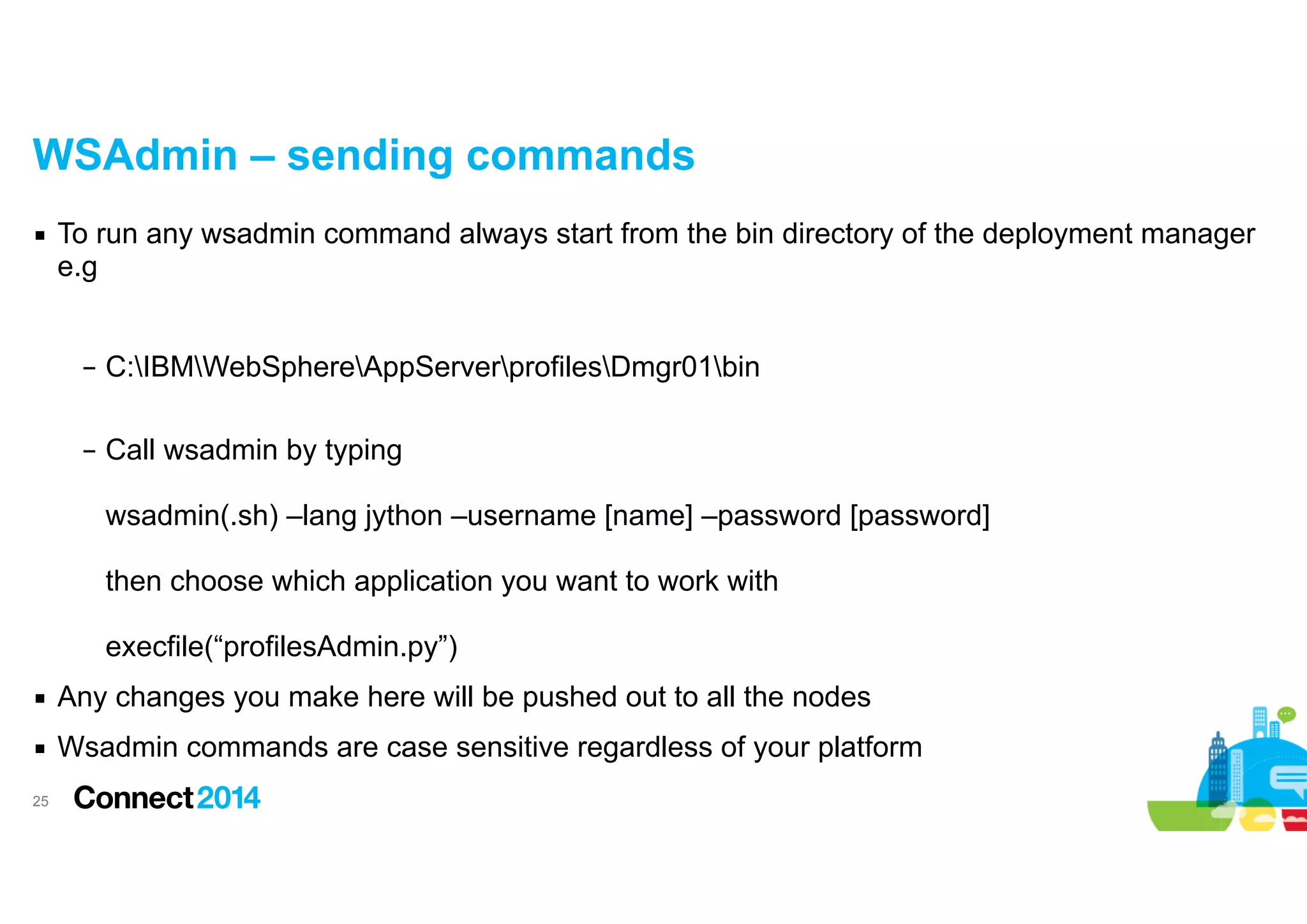 WSAdmin – sending commands
▪ To run any wsadmin command always start from the bin directory of the deployment manager
e.g

!
– C:IBMWebSphereAppServerprofilesDmgr01bin 
– Call wsadmin by typing 
 
wsadmin(.sh) –lang jython –username [name] –password [password]  
 
then choose which application you want to work with  
 
execfile(“profilesAdmin.py”)
▪ Any changes you make here will be pushed out to all the nodes
▪ Wsadmin commands are case sensitive regardless of your platform
!25

 