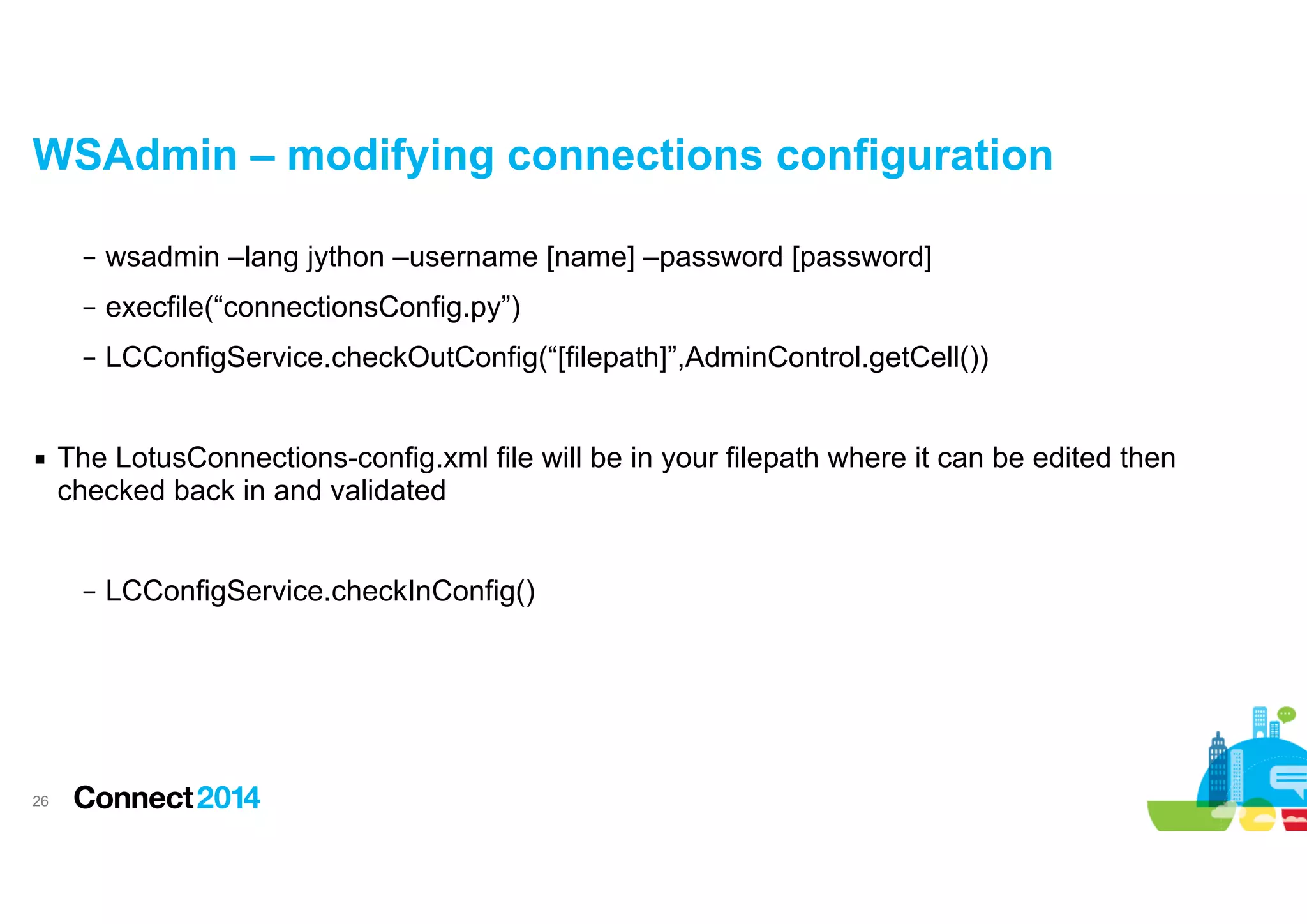 WSAdmin – modifying connections configuration
– wsadmin –lang jython –username [name] –password [password]
– execfile(“connectionsConfig.py”)
– LCConfigService.checkOutConfig(“[filepath]”,AdminControl.getCell())

!
▪ The LotusConnections-config.xml file will be in your filepath where it can be edited then
checked back in and validated

!
– LCConfigService.checkInConfig()

!26

 