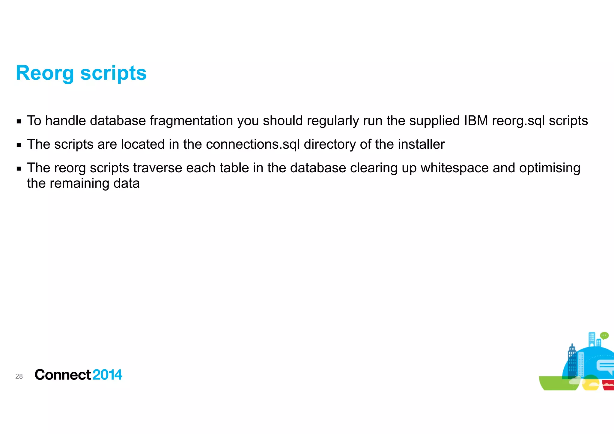 Reorg scripts
▪ To handle database fragmentation you should regularly run the supplied IBM reorg.sql scripts
▪ The scripts are located in the connections.sql directory of the installer
▪ The reorg scripts traverse each table in the database clearing up whitespace and optimising
the remaining data

!28

 