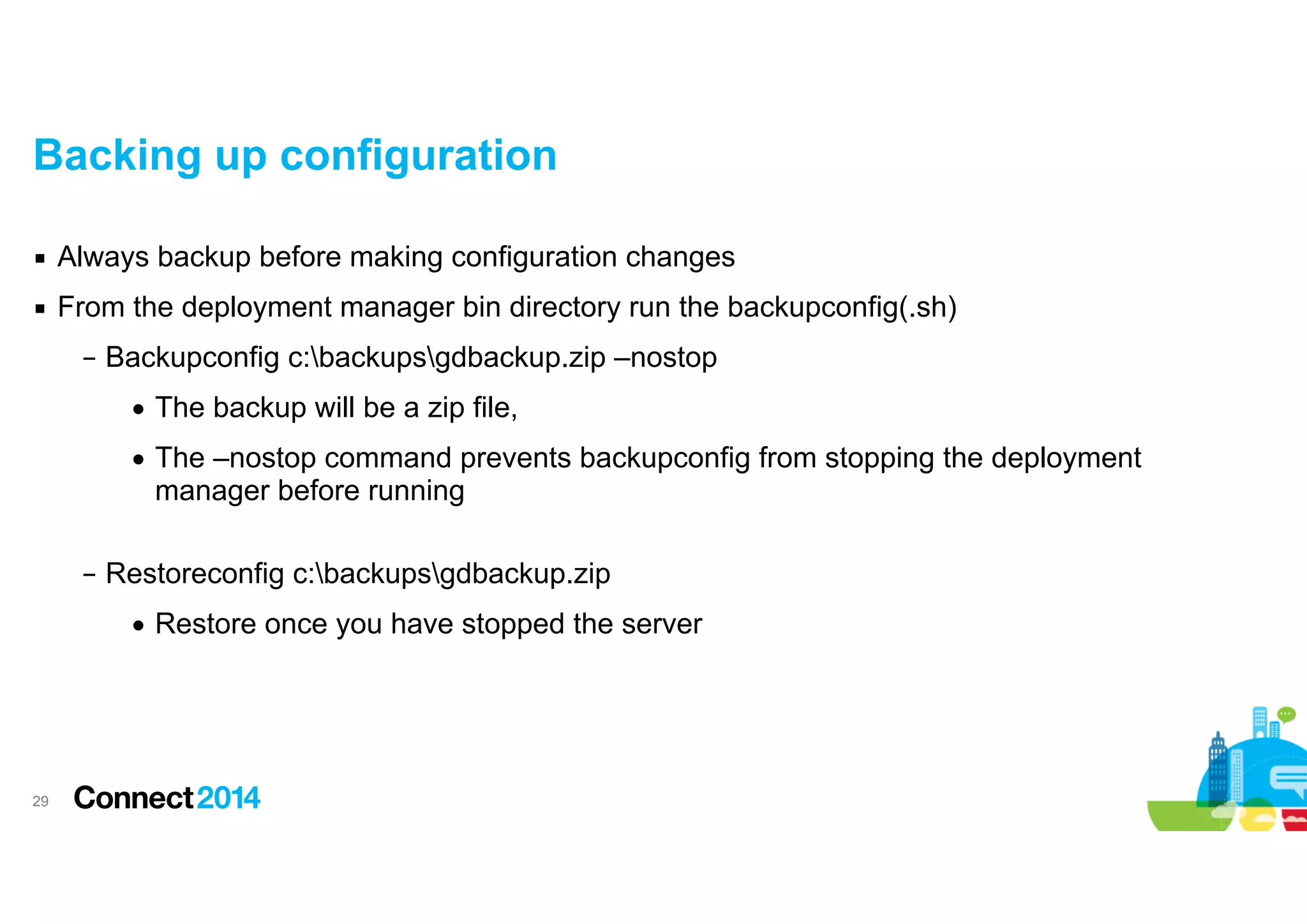 Backing up configuration
▪ Always backup before making configuration changes
▪ From the deployment manager bin directory run the backupconfig(.sh)
– Backupconfig c:backupsgdbackup.zip –nostop
• The backup will be a zip file,
• The –nostop command prevents backupconfig from stopping the deployment
manager before running 
– Restoreconfig c:backupsgdbackup.zip
• Restore once you have stopped the server

!29

 