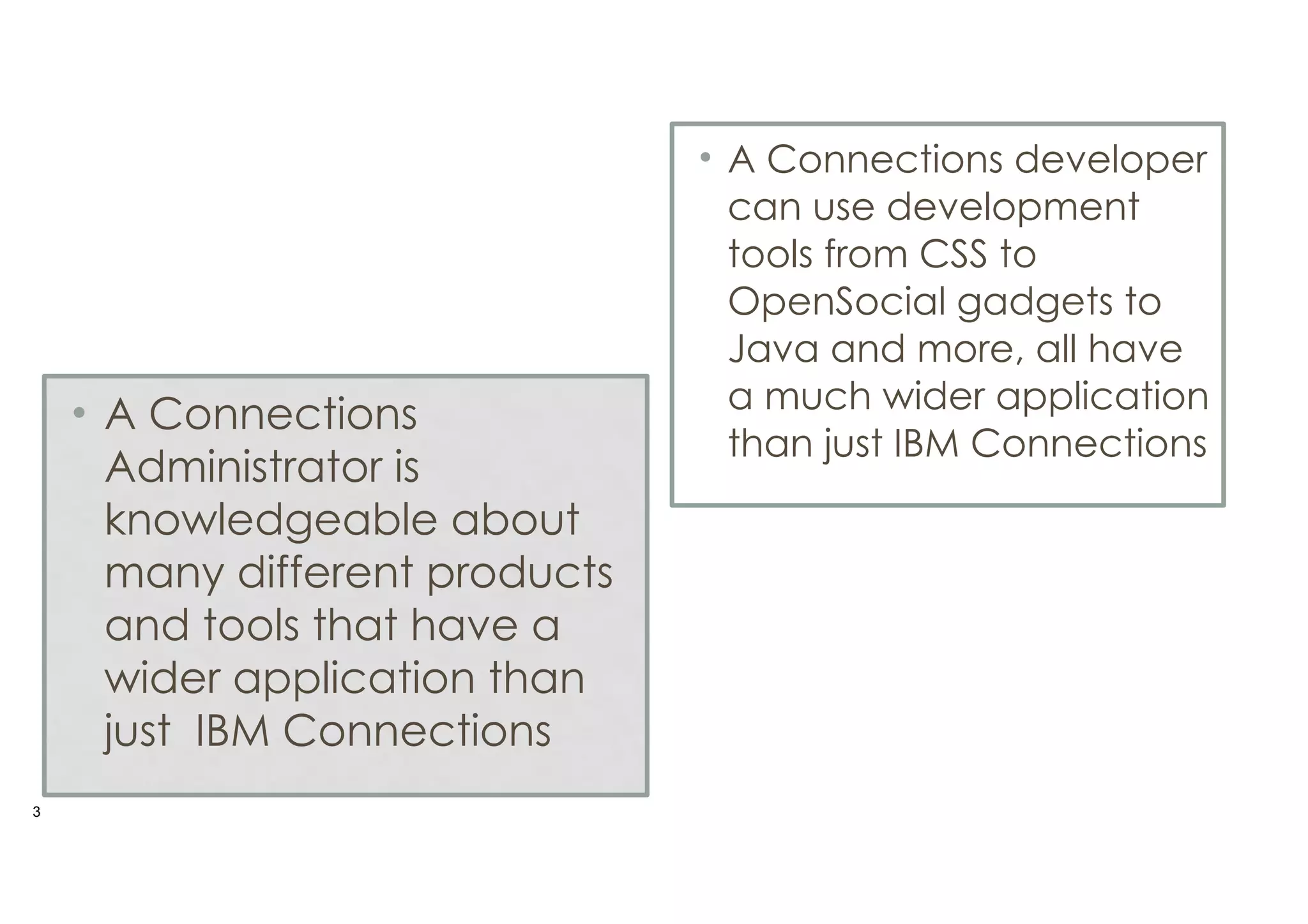 • A Connections
Administrator is
knowledgeable about
many different products
and tools that have a
wider application than
just IBM Connections
!3

• A Connections developer
can use development
tools from CSS to
OpenSocial gadgets to
Java and more, all have
a much wider application
than just IBM Connections

 