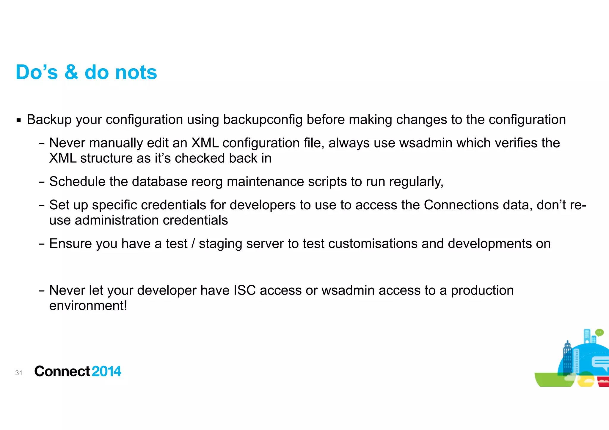 Do’s & do nots
▪ Backup your configuration using backupconfig before making changes to the configuration
– Never manually edit an XML configuration file, always use wsadmin which verifies the
XML structure as it’s checked back in
– Schedule the database reorg maintenance scripts to run regularly,
– Set up specific credentials for developers to use to access the Connections data, don’t reuse administration credentials
– Ensure you have a test / staging server to test customisations and developments on

!
– Never let your developer have ISC access or wsadmin access to a production
environment!

!31

 