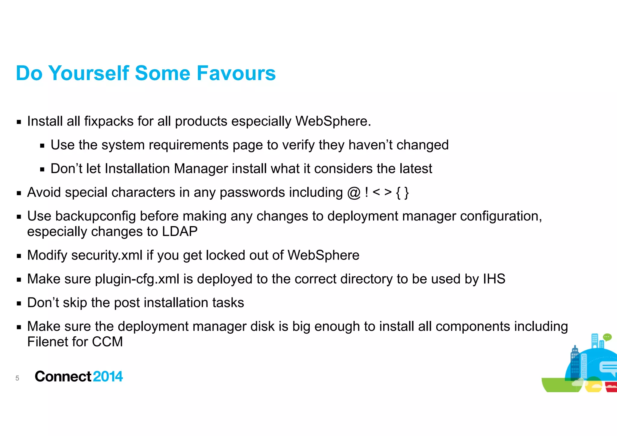 Do Yourself Some Favours
▪ Install all fixpacks for all products especially WebSphere.
▪ Use the system requirements page to verify they haven’t changed
▪ Don’t let Installation Manager install what it considers the latest
▪ Avoid special characters in any passwords including @ ! < > { }
▪ Use backupconfig before making any changes to deployment manager configuration,
especially changes to LDAP
▪ Modify security.xml if you get locked out of WebSphere
▪ Make sure plugin-cfg.xml is deployed to the correct directory to be used by IHS
▪ Don’t skip the post installation tasks
▪ Make sure the deployment manager disk is big enough to install all components including
Filenet for CCM
!5

 