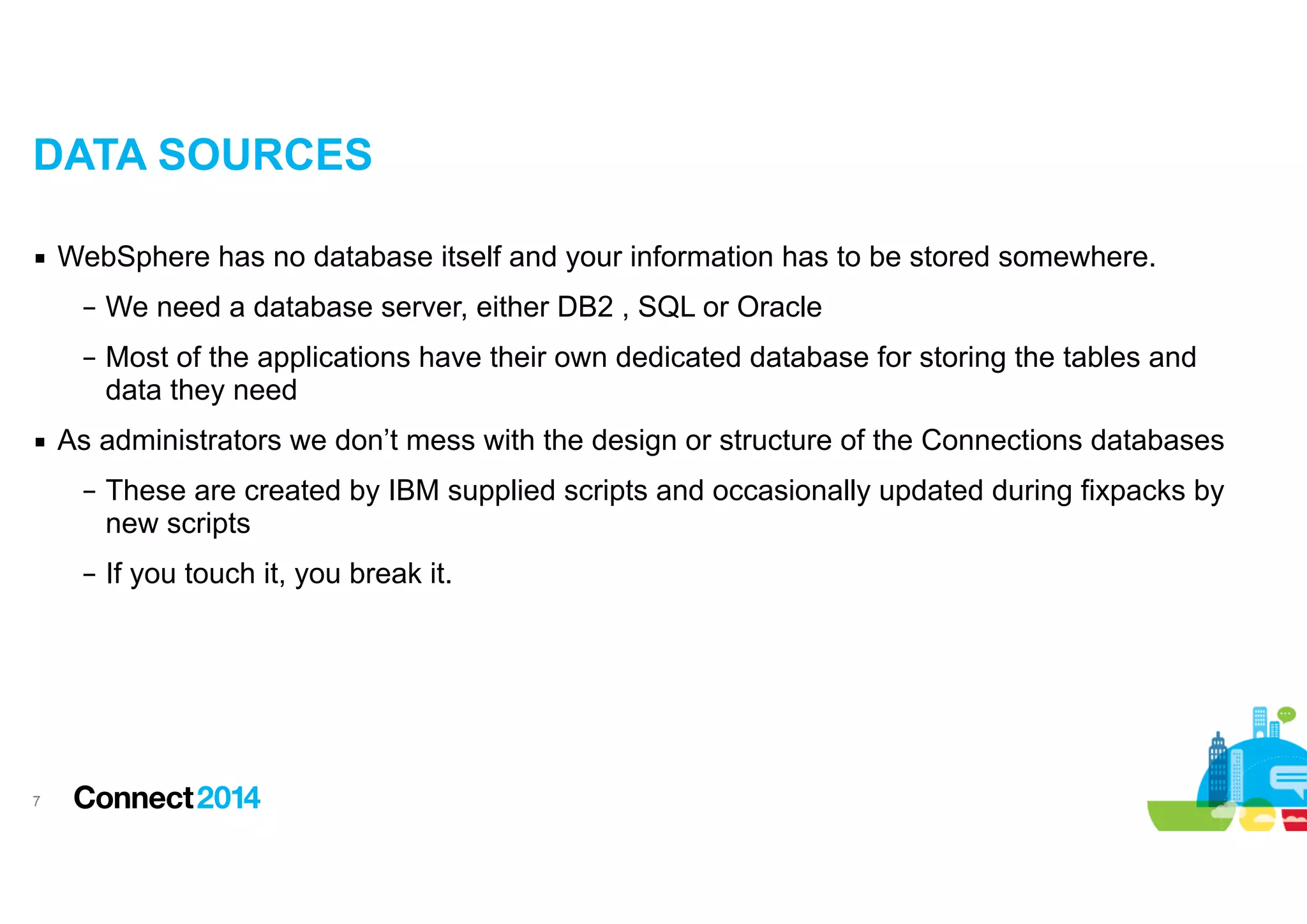 DATA SOURCES
▪ WebSphere has no database itself and your information has to be stored somewhere.
– We need a database server, either DB2 , SQL or Oracle
– Most of the applications have their own dedicated database for storing the tables and
data they need
▪ As administrators we don’t mess with the design or structure of the Connections databases
– These are created by IBM supplied scripts and occasionally updated during fixpacks by
new scripts
– If you touch it, you break it.

!7

 