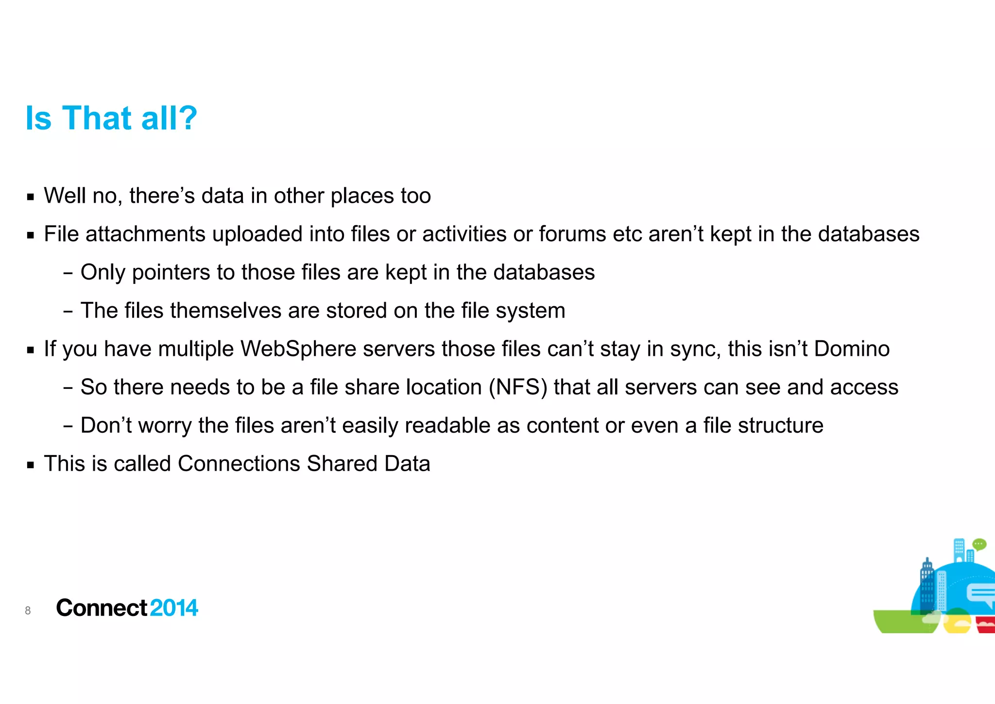 Is That all?
▪ Well no, there’s data in other places too
▪ File attachments uploaded into files or activities or forums etc aren’t kept in the databases
– Only pointers to those files are kept in the databases
– The files themselves are stored on the file system
▪ If you have multiple WebSphere servers those files can’t stay in sync, this isn’t Domino
– So there needs to be a file share location (NFS) that all servers can see and access
– Don’t worry the files aren’t easily readable as content or even a file structure
▪ This is called Connections Shared Data

!8

 