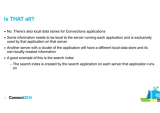 Is THAT all?
▪ No. There’s also local data stores for Connections applications
▪ Some information needs to be local to the server running each application and is exclusively
used by that application on that server
▪ Another server with a cluster of the application will have a different local data store and its
own locally created information
▪ A good example of this is the search index
– The search index is created by the search application on each server that application runs
on

!10

 