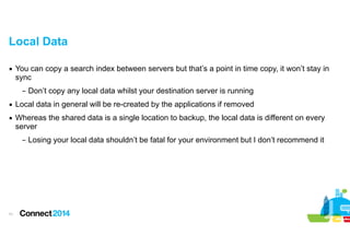 Local Data
▪ You can copy a search index between servers but that’s a point in time copy, it won’t stay in
sync
– Don’t copy any local data whilst your destination server is running
▪ Local data in general will be re-created by the applications if removed
▪ Whereas the shared data is a single location to backup, the local data is different on every
server
– Losing your local data shouldn’t be fatal for your environment but I don’t recommend it

!11

 