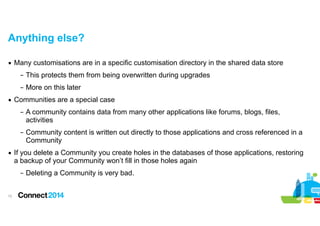 Anything else?
▪ Many customisations are in a specific customisation directory in the shared data store
– This protects them from being overwritten during upgrades
– More on this later
▪ Communities are a special case
– A community contains data from many other applications like forums, blogs, files,
activities
– Community content is written out directly to those applications and cross referenced in a
Community
▪ If you delete a Community you create holes in the databases of those applications, restoring
a backup of your Community won’t fill in those holes again
– Deleting a Community is very bad.
!12

 