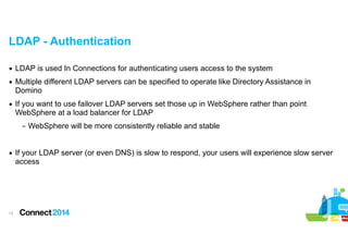 LDAP - Authentication
▪ LDAP is used In Connections for authenticating users access to the system
▪ Multiple different LDAP servers can be specified to operate like Directory Assistance in
Domino
▪ If you want to use failover LDAP servers set those up in WebSphere rather than point
WebSphere at a load balancer for LDAP
– WebSphere will be more consistently reliable and stable

!
▪ If your LDAP server (or even DNS) is slow to respond, your users will experience slow server
access

!13

 