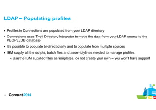 LDAP – Populating profiles
▪ Profiles in Connections are populated from your LDAP directory
▪ Connections uses Tivoli Directory Integrator to move the data from your LDAP source to the
PEOPLEDB database
▪ It’s possible to populate bi-directionally and to populate from multiple sources
▪ IBM supply all the scripts, batch files and assemblylines needed to manage profiles
– Use the IBM supplied files as templates, do not create your own – you won’t have support

!14

 