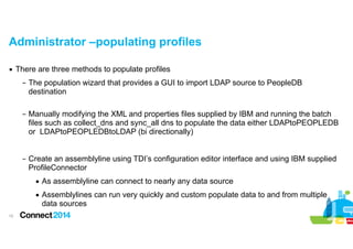 Administrator –populating profiles
▪ There are three methods to populate profiles
– The population wizard that provides a GUI to import LDAP source to PeopleDB
destination 
– Manually modifying the XML and properties files supplied by IBM and running the batch
files such as collect_dns and sync_all dns to populate the data either LDAPtoPEOPLEDB
or LDAPtoPEOPLEDBtoLDAP (bi directionally)

!
– Create an assemblyline using TDI’s configuration editor interface and using IBM supplied
ProfileConnector
• As assemblyline can connect to nearly any data source
• Assemblylines can run very quickly and custom populate data to and from multiple
data sources
!15

 
