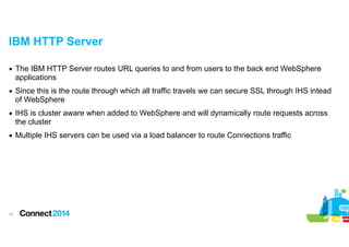 IBM HTTP Server
▪ The IBM HTTP Server routes URL queries to and from users to the back end WebSphere
applications
▪ Since this is the route through which all traffic travels we can secure SSL through IHS intead
of WebSphere
▪ IHS is cluster aware when added to WebSphere and will dynamically route requests across
the cluster
▪ Multiple IHS servers can be used via a load balancer to route Connections traffic

!16

 