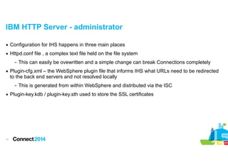 IBM HTTP Server - administrator
▪ Configuration for IHS happens in three main places
▪ Httpd.conf file , a complex text file held on the file system
– This can easily be ovewritten and a simple change can break Connections completely
▪ Plugin-cfg.xml – the WebSphere plugin file that informs IHS what URLs need to be redirected
to the back end servers and not resolved locally
– This is generated from within WebSphere and distributed via the ISC
▪ Plugin-key.kdb / plugin-key.sth used to store the SSL certificates

!17

 