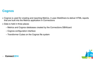 Cognos
▪ Cognos is used for creating and reporting Metrics, it uses WebShere to deliver HTML reports
that are built into the Metrics application in Connections
▪ Data is held in three places
– Metrics and Cognos databases created by the Connections DBWizard
– Cognos configuration interface
– Transformer Cubes on the Cognos file system

!19

 