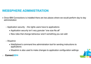 WEBSPHERE ADMINISTRATION
▪ Once IBM Connections is installed there are two places where we would perform day to day
administration

!
– Application security - the rights users have to applications
• Application security isn’t very granular “one size fits all”
• New roles that change behaviour aren’t something you can add

!
– Wsadmin
• WebSphere’s command line administration tool for sending instructions to
applications
• Wsadmin is also used to make changes to application configuration settings
!22

 