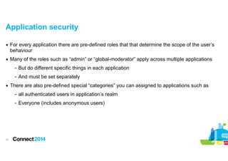 Application security
▪ For every application there are pre-defined roles that that determine the scope of the user’s
behaviour
▪ Many of the roles such as “admin” or “global-moderator” apply across multiple applications
– But do different specific things in each application
– And must be set separately
▪ There are also pre-defined special “categories” you can assigned to applications such as
– all authenticated users in application’s realm
– Everyone (includes anonymous users)

!23

 