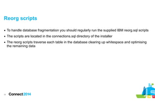 Reorg scripts
▪ To handle database fragmentation you should regularly run the supplied IBM reorg.sql scripts
▪ The scripts are located in the connections.sql directory of the installer
▪ The reorg scripts traverse each table in the database clearing up whitespace and optimising
the remaining data

!28

 