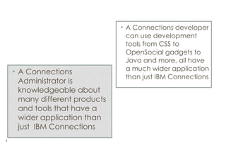 • A Connections
Administrator is
knowledgeable about
many different products
and tools that have a
wider application than
just IBM Connections
!3

• A Connections developer
can use development
tools from CSS to
OpenSocial gadgets to
Java and more, all have
a much wider application
than just IBM Connections

 