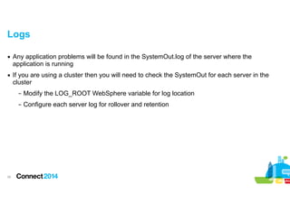 Logs
▪ Any application problems will be found in the SystemOut.log of the server where the
application is running
▪ If you are using a cluster then you will need to check the SystemOut for each server in the
cluster
– Modify the LOG_ROOT WebSphere variable for log location
– Configure each server log for rollover and retention

!30

 