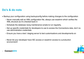 Do’s & do nots
▪ Backup your configuration using backupconfig before making changes to the configuration
– Never manually edit an XML configuration file, always use wsadmin which verifies the
XML structure as it’s checked back in
– Schedule the database reorg maintenance scripts to run regularly,
– Set up specific credentials for developers to use to access the Connections data, don’t reuse administration credentials
– Ensure you have a test / staging server to test customisations and developments on

!
– Never let your developer have ISC access or wsadmin access to a production
environment!

!31

 