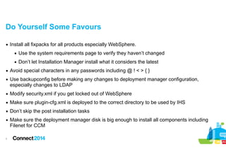 Do Yourself Some Favours
▪ Install all fixpacks for all products especially WebSphere.
▪ Use the system requirements page to verify they haven’t changed
▪ Don’t let Installation Manager install what it considers the latest
▪ Avoid special characters in any passwords including @ ! < > { }
▪ Use backupconfig before making any changes to deployment manager configuration,
especially changes to LDAP
▪ Modify security.xml if you get locked out of WebSphere
▪ Make sure plugin-cfg.xml is deployed to the correct directory to be used by IHS
▪ Don’t skip the post installation tasks
▪ Make sure the deployment manager disk is big enough to install all components including
Filenet for CCM
!5

 