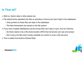 Is That all?
▪ Well no, there’s data in other places too
▪ File attachments uploaded into files or activities or forums etc aren’t kept in the databases
– Only pointers to those files are kept in the databases
– The files themselves are stored on the file system
▪ If you have multiple WebSphere servers those files can’t stay in sync, this isn’t Domino
– So there needs to be a file share location (NFS) that all servers can see and access
– Don’t worry the files aren’t easily readable as content or even a file structure
▪ This is called Connections Shared Data

!8

 