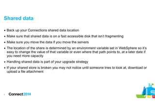 Shared data
▪ Back up your Connections shared data location
▪ Make sure that shared data is on a fast accessible disk that isn’t fragmenting
▪ Make sure you move the data if you move the servers
▪ The location of the share is determined by an environment variable set in WebSphere so it’s
easy to change the value of that variable or even where that path points to, at a later date if
you need more capacity
▪ Handling shared data is part of your upgrade strategy
▪ If your shared store is broken you may not notice until someone tries to look at, download or
upload a file attachment

!9

 