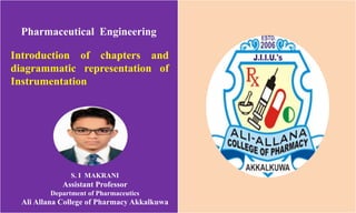 Pharmaceutical Engineering
Introduction of chapters and
diagrammatic representation of
Instrumentation
S. I MAKRANI
Assistant Professor
Department of Pharmaceutics
Ali Allana College of Pharmacy Akkalkuwa
 